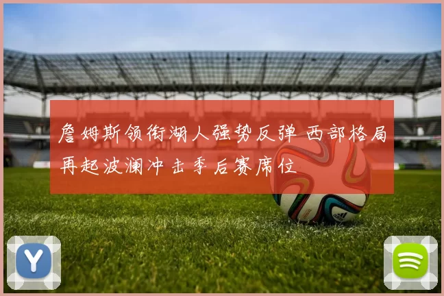 詹姆斯领衔湖人强势反弹 西部格局再起波澜冲击季后赛席位