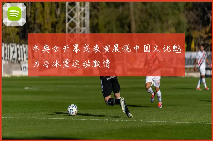 冬奥会开幕式表演展现中国文化魅力与冰雪运动激情