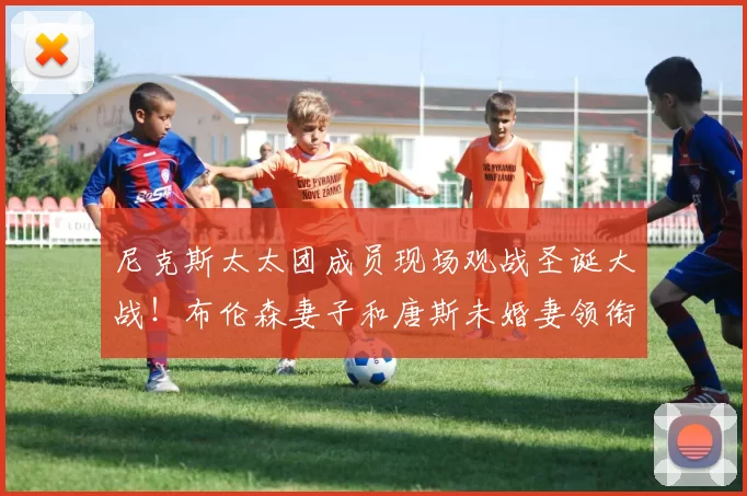 尼克斯太太团成员现场观战圣诞大战!布伦森妻子和唐斯未婚妻领衔