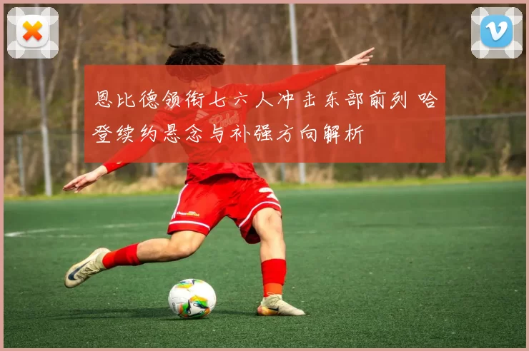 恩比德领衔七六人冲击东部前列 哈登续约悬念与补强方向解析