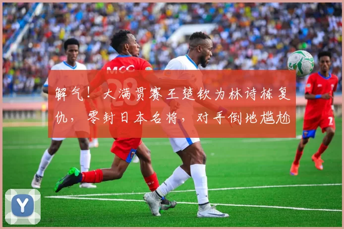 解气!大满贯赛王楚钦为林诗栋复仇,零封日本名将,对手倒地尴尬