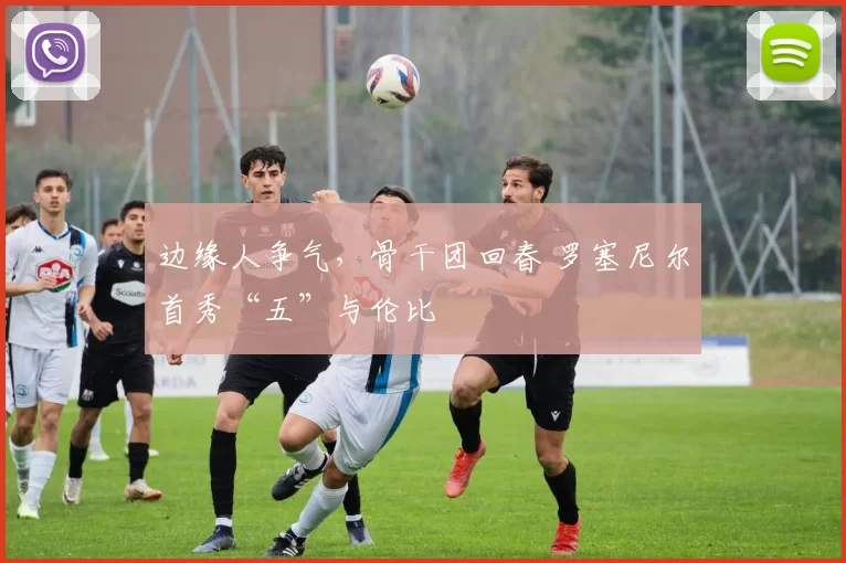 边缘人争气，骨干团回春 罗塞尼尔首秀“五”与伦比