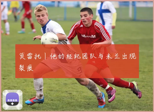 莫雷托丨他的经纪团队与米兰出现裂痕