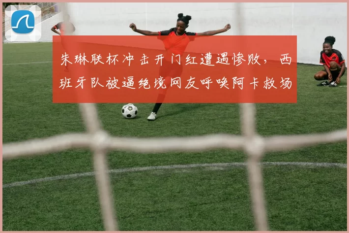 朱琳联杯冲击开门红遭遇惨败，西班牙队被逼绝境网友呼唤阿卡救场