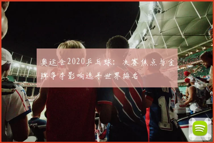 奥运会2020乒乓球：决赛焦点与金牌争夺影响选手世界排名