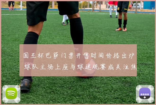 国王杯巴萨门票开售时间价格出炉 球队主场上座与球迷观赛成关注焦点