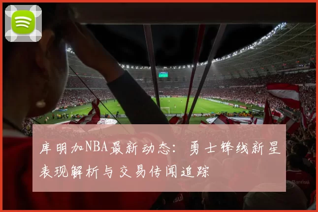库明加NBA最新动态:勇士锋线新星表现解析与交易传闻追踪