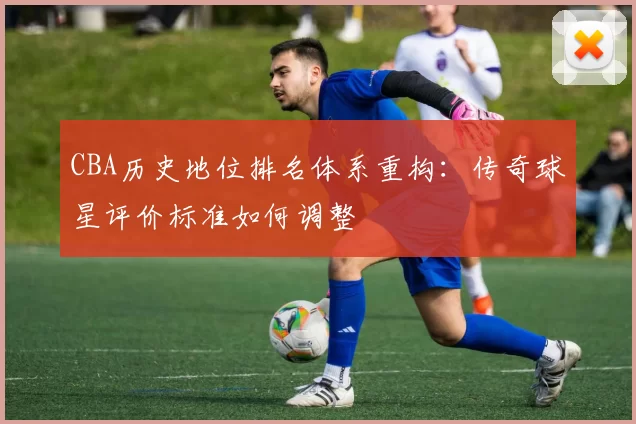CBA历史地位排名体系重构:传奇球星评价标准如何调整
